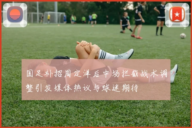 国足补招周定洋后中场拦截战术调整引发媒体热议与球迷期待
