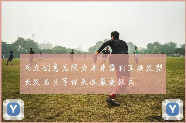 网友创意无限为库库雷利亚换发型长发光头等你来选最爱款式