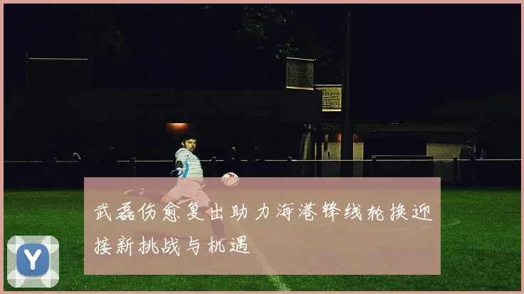 武磊伤愈复出助力海港锋线轮换迎接新挑战与机遇
