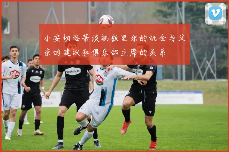 小安切洛蒂谈执教里尔的机会与父亲的建议和俱乐部主席的关系