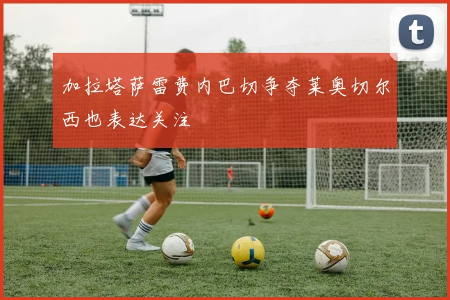 加拉塔萨雷费内巴切争夺莱奥切尔西也表达关注