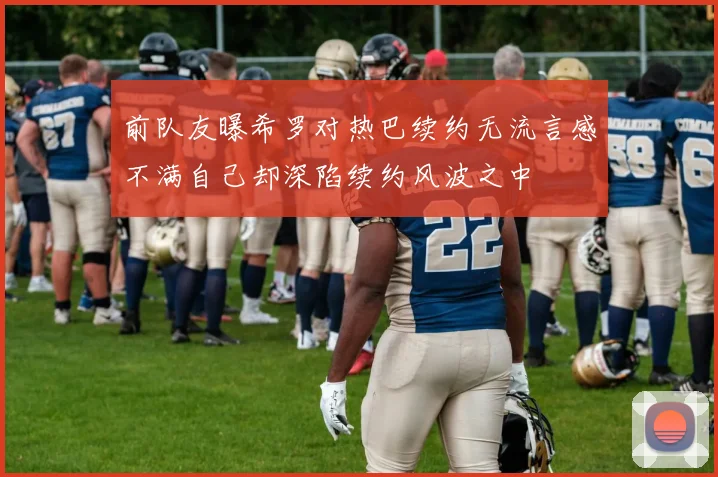 前队友曝希罗对热巴续约无流言感不满自己却深陷续约风波之中