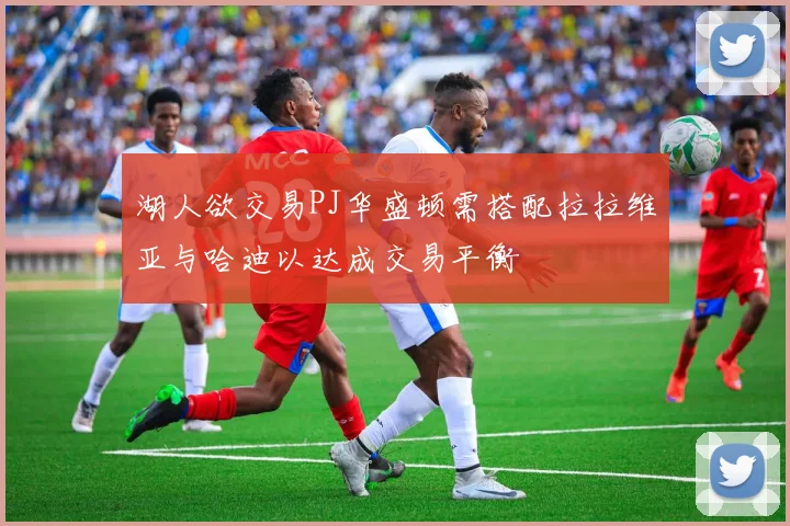 湖人欲交易PJ华盛顿需搭配拉拉维亚与哈迪以达成交易平衡
