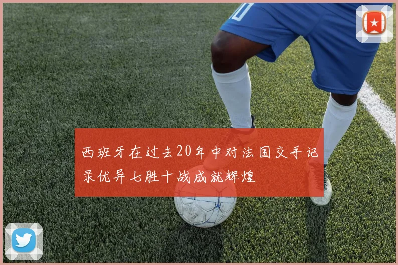 西班牙在过去20年中对法国交手记录优异七胜十战成就辉煌