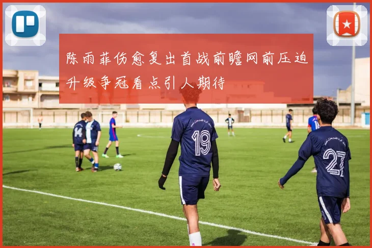 陈雨菲伤愈复出首战前瞻网前压迫升级争冠看点引人期待