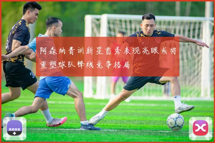 阿森纳青训新星首秀表现亮眼或将重塑球队锋线竞争格局
